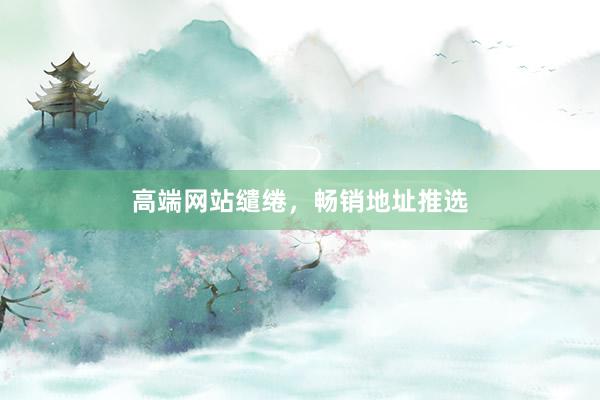 高端网站缱绻，畅销地址推选
