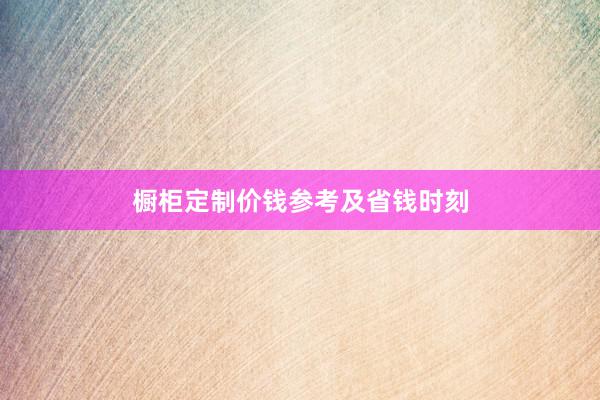 橱柜定制价钱参考及省钱时刻