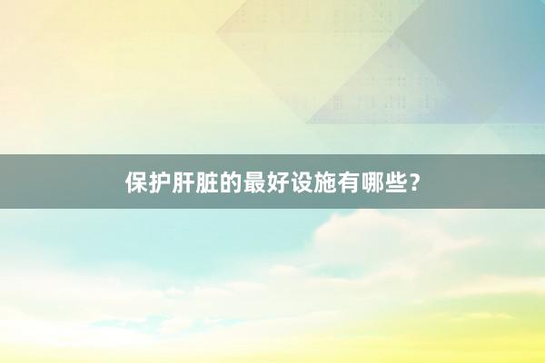 保护肝脏的最好设施有哪些？