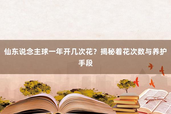 仙东说念主球一年开几次花？揭秘着花次数与养护手段
