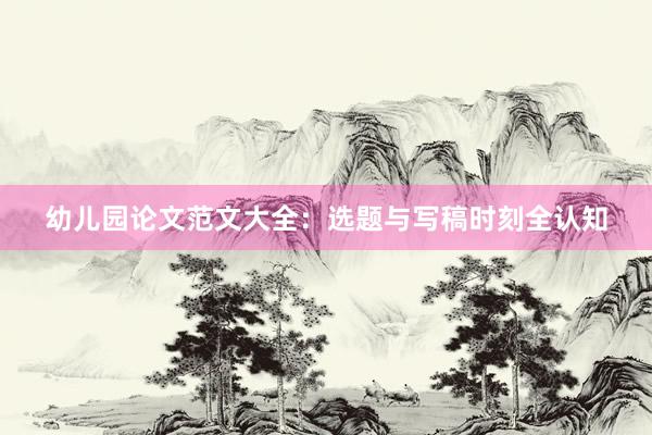 幼儿园论文范文大全：选题与写稿时刻全认知